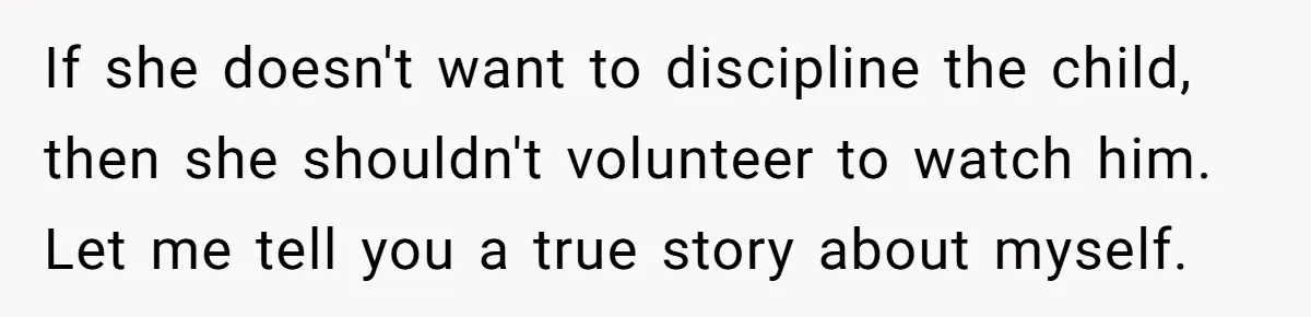 If she doesn't want to discipline the child, then she shouldn't volunteer to watch him. Let me tell you a true story about myself.