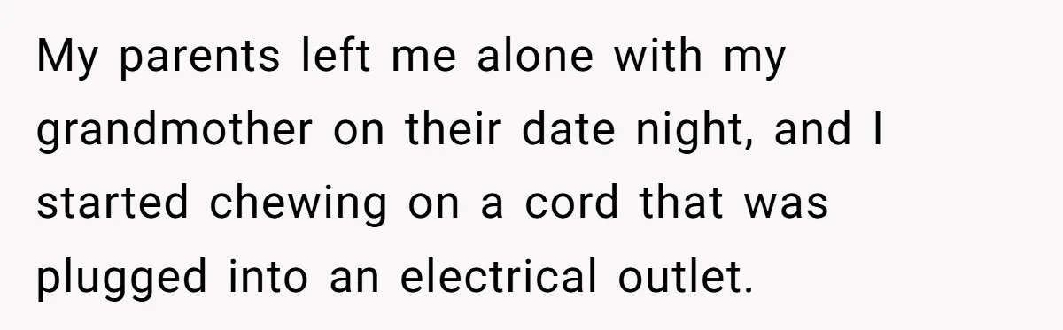 My parents left me alone with my grandmother on their date night, and I started chewing on a cord that was plugged into an electrical outlet.