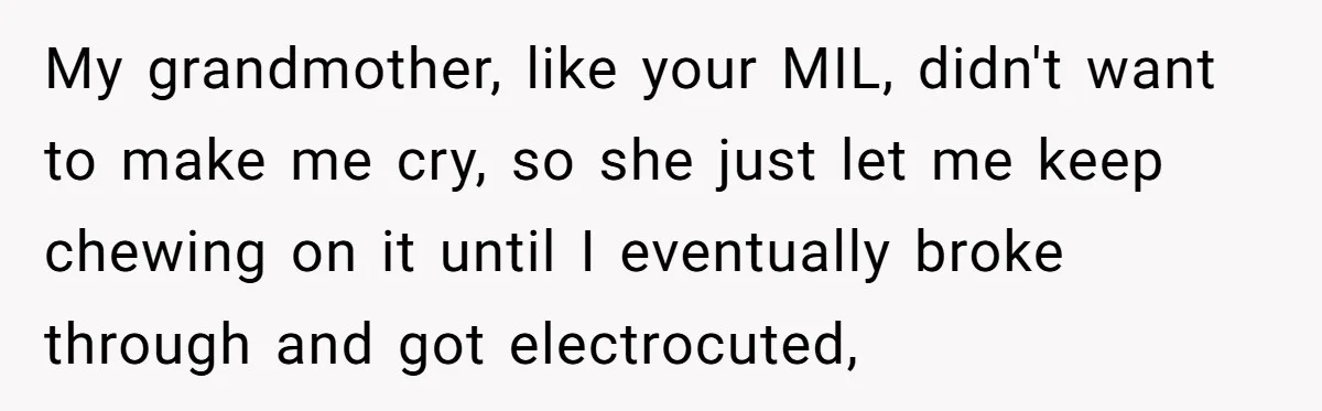 My grandmother, like your MIL, didn't want to make me cry, so she just let me keep chewing on it until I eventually broke through and got electrocuted,