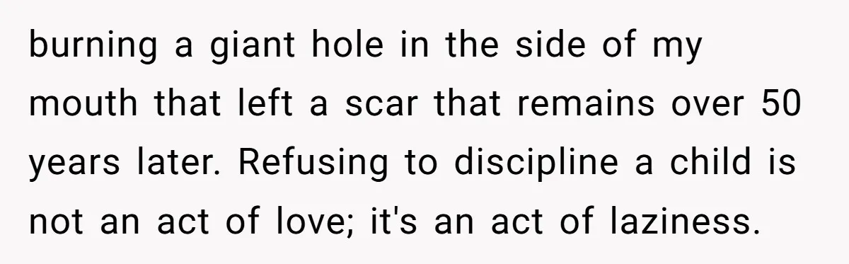 burning a giant hole in the side of my mouth that left a scar that remains over 50 years later. Refusing to discipline a child is not an act of...