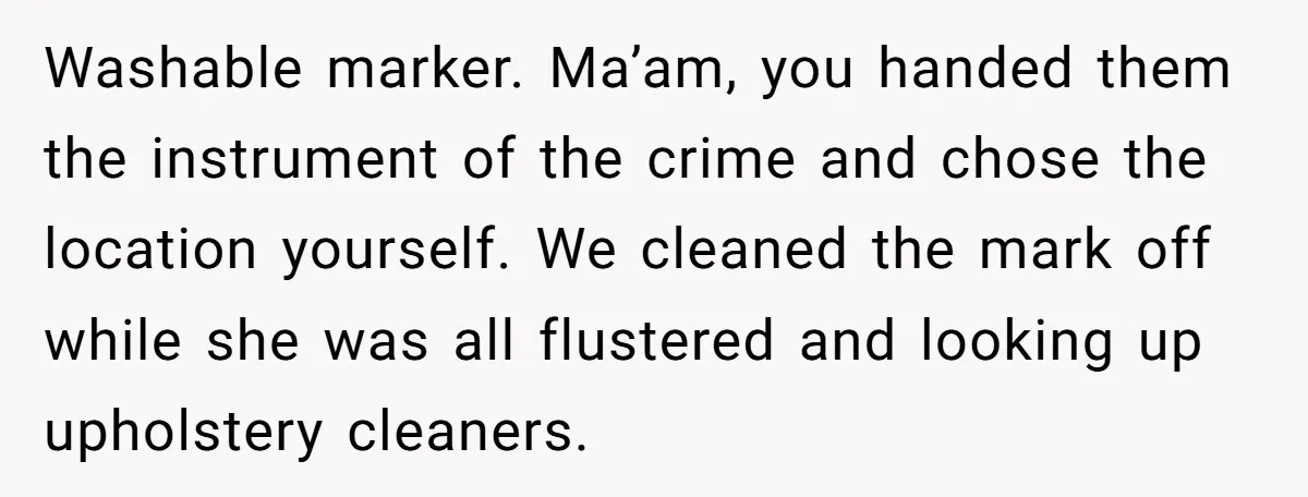 Washable marker. Ma’am, you handed them the instrument of the crime and chose the location yourself. We cleaned the mark off while she was all flustered and looking up upholstery...