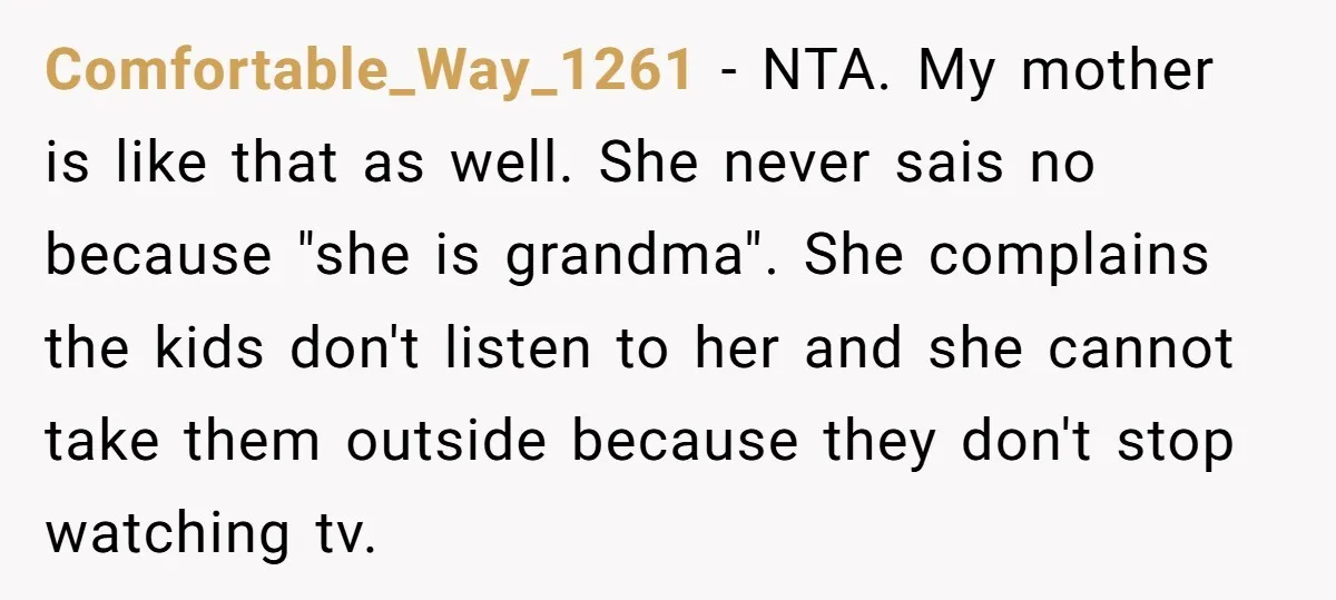 Comfortable_Way_1261 − NTA. My mother is like that as well. She never sais no because "she is grandma". She complains the kids don't listen to her and she cannot take...