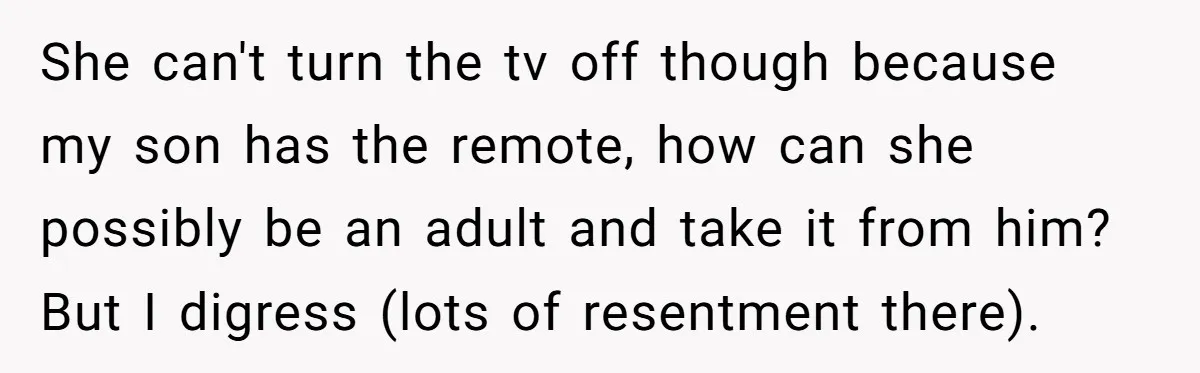 She can't turn the tv off though because my son has the remote, how can she possibly be an adult and take it from him? But I digress (lots of...
