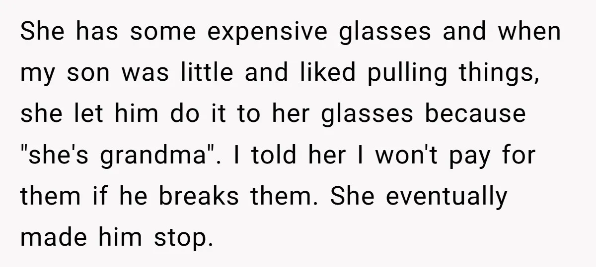 She has some expensive glasses and when my son was little and liked pulling things, she let him do it to her glasses because "she's grandma". I told her I...