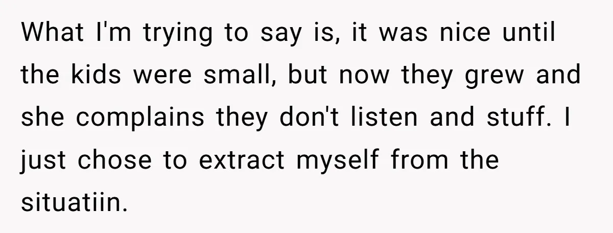 What I'm trying to say is, it was nice until the kids were small, but now they grew and she complains they don't listen and stuff. I just chose to...