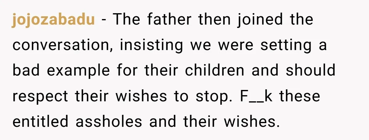 jojozabadu − The father then joined the conversation, insisting we were setting a bad example for their children and should respect their wishes to stop. F__k these entitled assholes and...