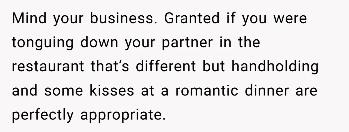 Mind your business. Granted if you were tonguing down your partner in the restaurant that’s different but handholding and some kisses at a romantic dinner are perfectly appropriate.