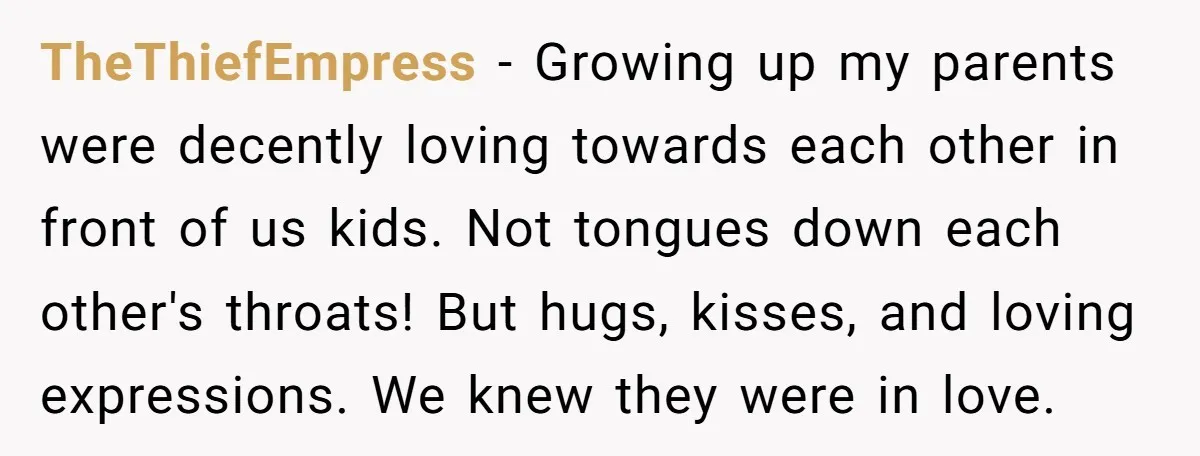 TheThiefEmpress − Growing up my parents were decently loving towards each other in front of us kids. Not tongues down each other's throats! But hugs, kisses, and loving expressions. We...