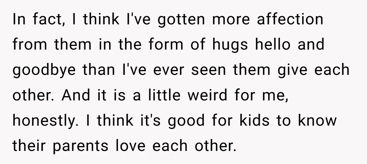 In fact, I think I've gotten more affection from them in the form of hugs hello and goodbye than I've ever seen them give each other. And it is a...