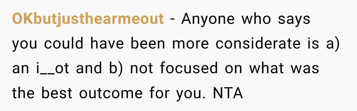 OKbutjusthearmeout − Anyone who says you could have been more considerate is a) an i__ot and b) not focused on what was the best outcome for you. NTA