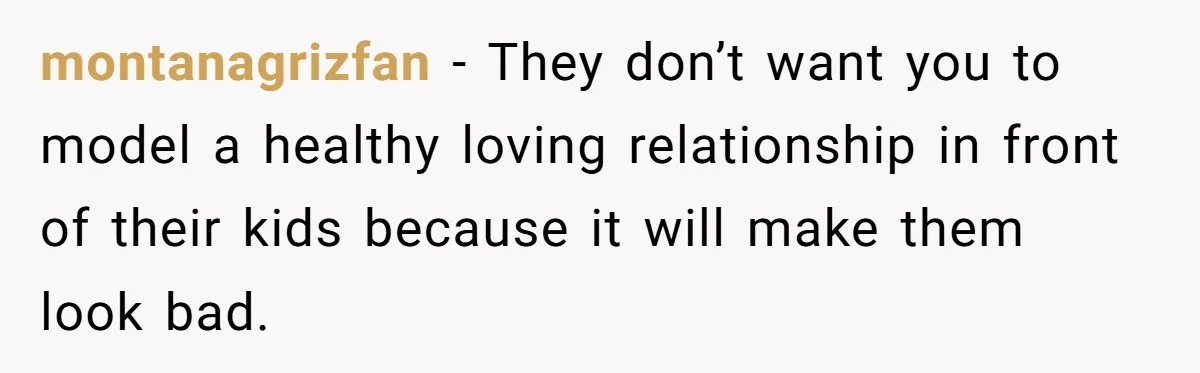 montanagrizfan − They don’t want you to model a healthy loving relationship in front of their kids because it will make them look bad.