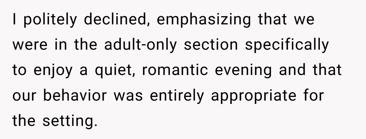 I politely declined, emphasizing that we were in the adult-only section specifically to enjoy a quiet, romantic evening and that our behavior was entirely appropriate for the setting.