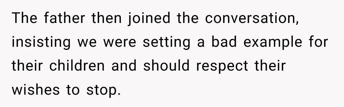 The father then joined the conversation, insisting we were setting a bad example for their children and should respect their wishes to stop.