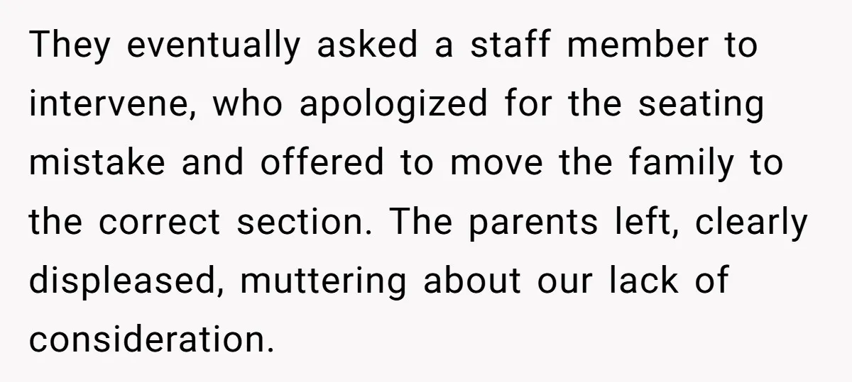 They eventually asked a staff member to intervene, who apologized for the seating mistake and offered to move the family to the correct section. The parents left, clearly displeased, muttering...
