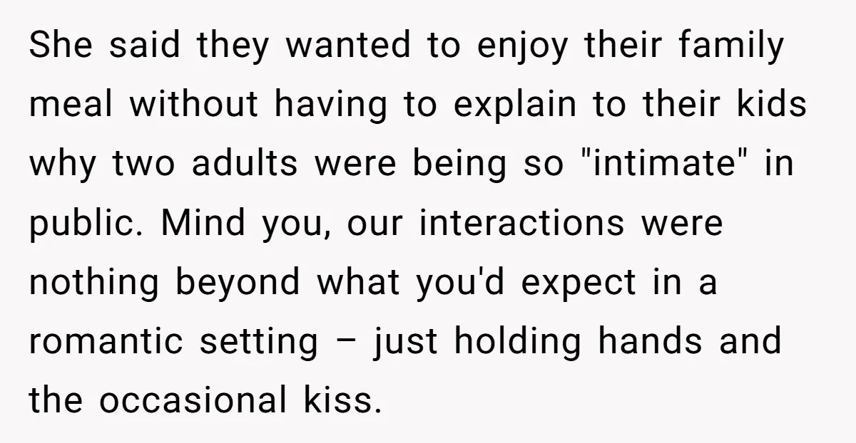 She said they wanted to enjoy their family meal without having to explain to their kids why two adults were being so "intimate" in public. Mind you, our interactions were...