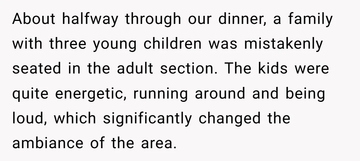 About halfway through our dinner, a family with three young children was mistakenly seated in the adult section. The kids were quite energetic, running around and being loud, which significantly...