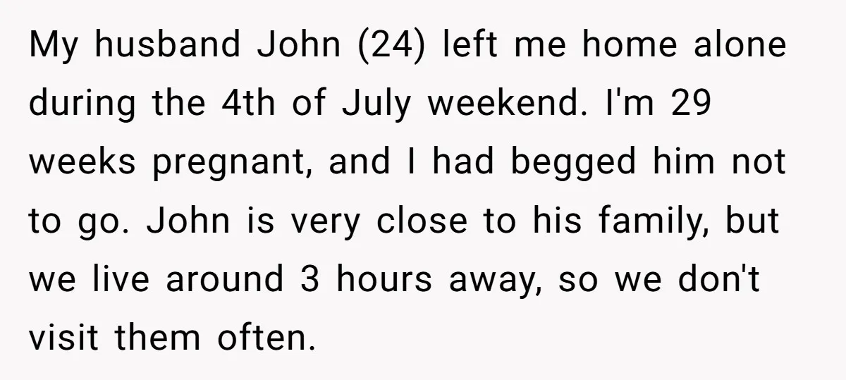 My husband John (24) left me home alone during the 4th of July weekend. I'm 29 weeks pregnant, and I had begged him not to go. John is very close...