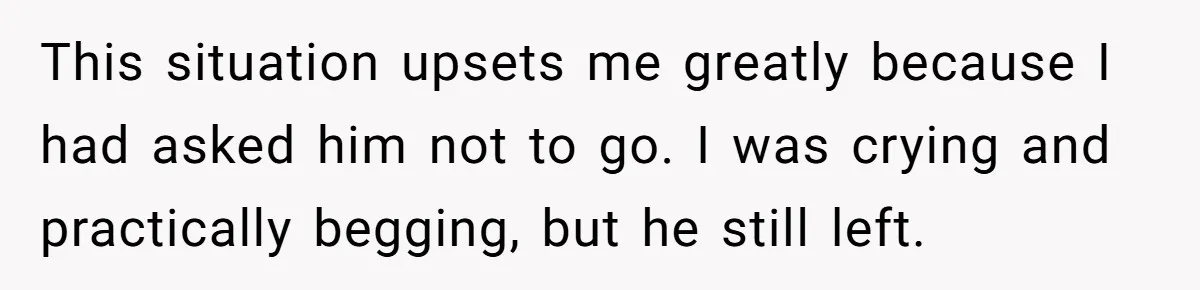 This situation upsets me greatly because I had asked him not to go. I was crying and practically begging, but he still left.