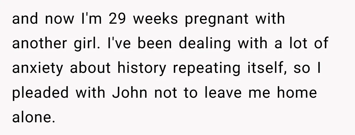 and now I'm 29 weeks pregnant with another girl. I've been dealing with a lot of anxiety about history repeating itself, so I pleaded with John not to leave me...