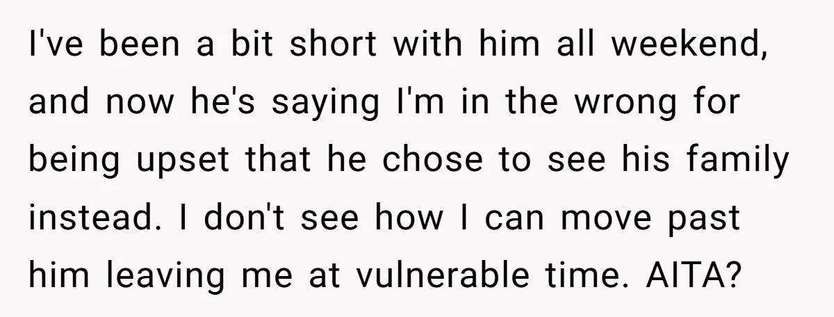 I've been a bit short with him all weekend, and now he's saying I'm in the wrong for being upset that he chose to see his family instead. I don't...