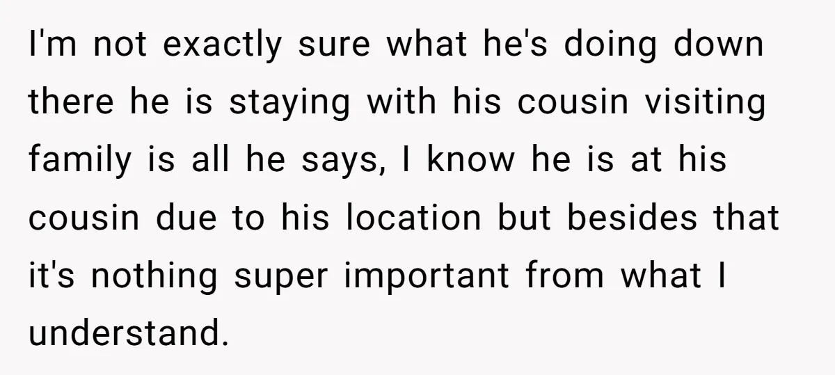 I'm not exactly sure what he's doing down there he is staying with his cousin visiting family is all he says, I know he is at his cousin due to...