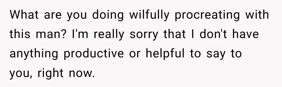 What are you doing wilfully procreating with this man? I'm really sorry that I don't have anything productive or helpful to say to you, right now.