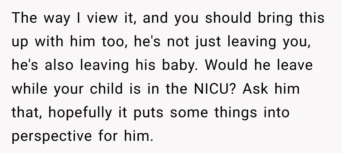 The way I view it, and you should bring this up with him too, he's not just leaving you, he's also leaving his baby. Would he leave while your child...