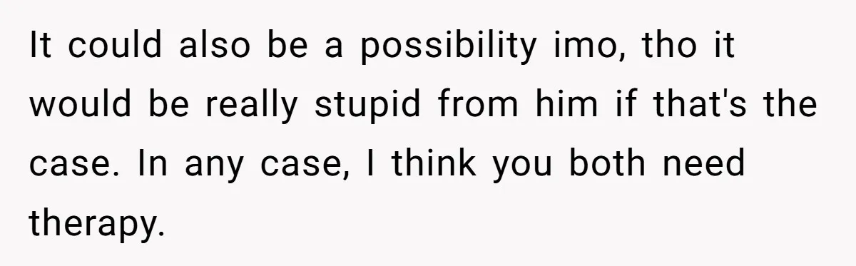 It could also be a possibility imo, tho it would be really stupid from him if that's the case. In any case, I think you both need therapy.