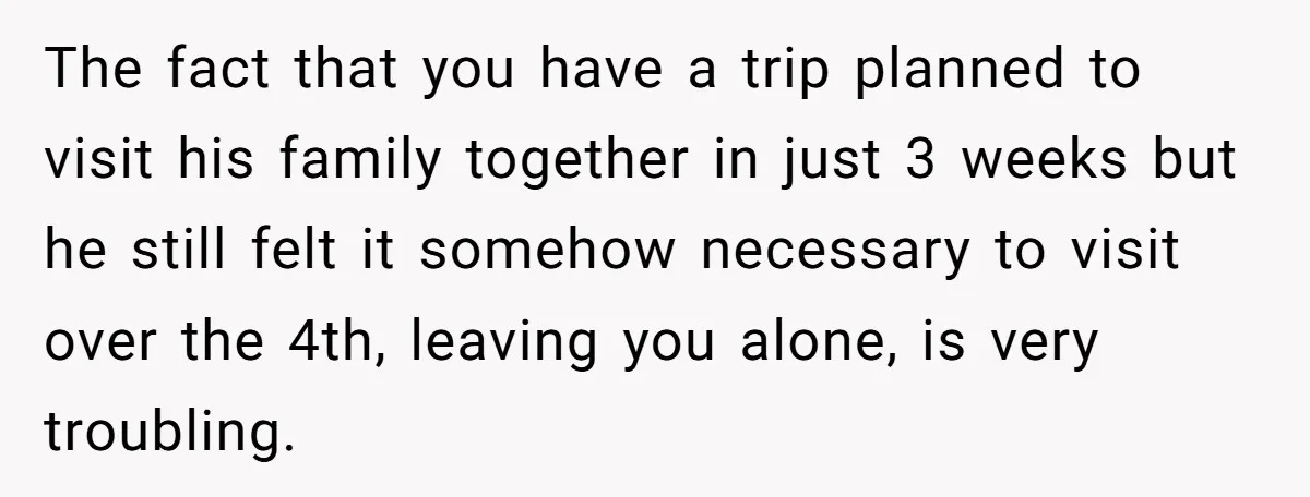 The fact that you have a trip planned to visit his family together in just 3 weeks but he still felt it somehow necessary to visit over the 4th, leaving...