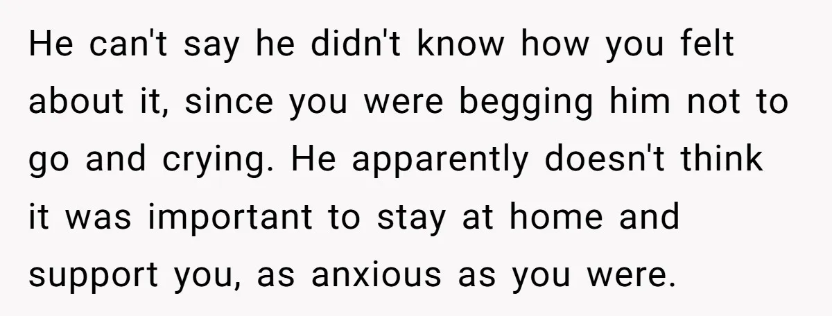 He can't say he didn't know how you felt about it, since you were begging him not to go and crying. He apparently doesn't think it was important to stay...