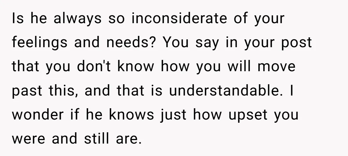 Is he always so inconsiderate of your feelings and needs? You say in your post that you don't know how you will move past this, and that is understandable. I...