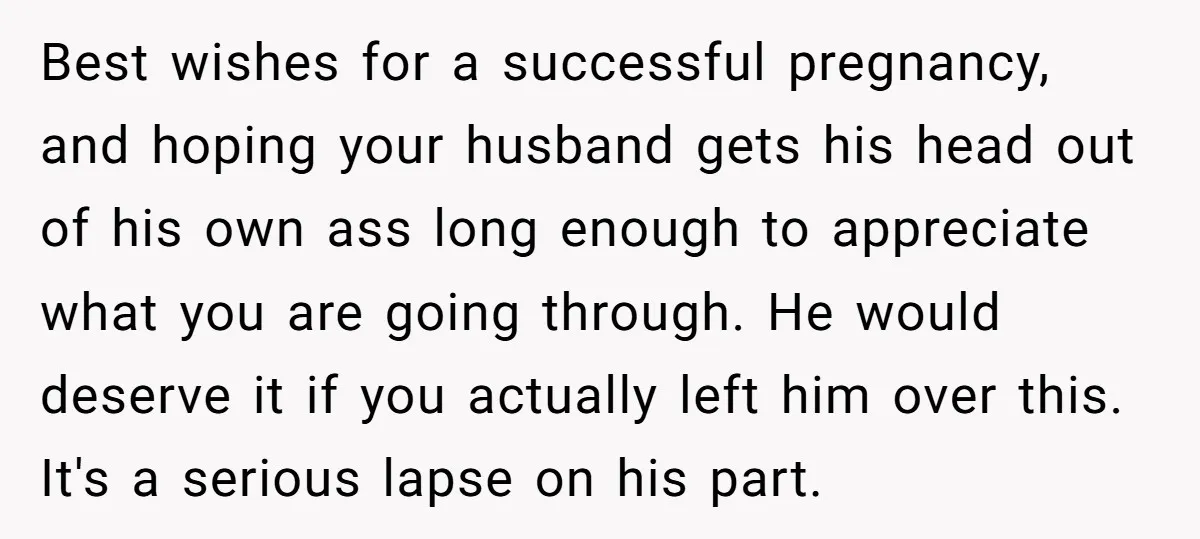 Best wishes for a successful pregnancy, and hoping your husband gets his head out of his own ass long enough to appreciate what you are going through. He would deserve...