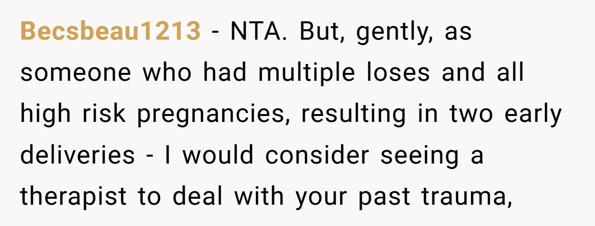 Becsbeau1213 − NTA. But, gently, as someone who had multiple loses and all high risk pregnancies, resulting in two early deliveries - I would consider seeing a therapist to deal...