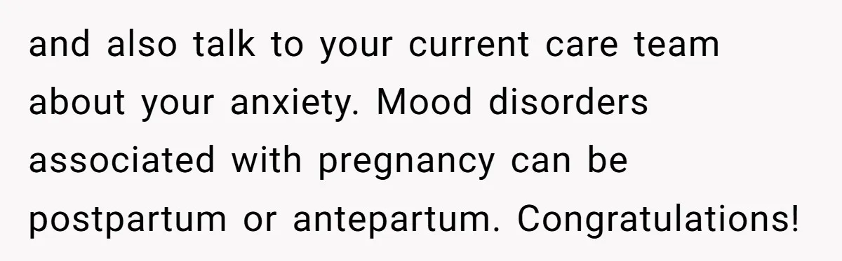 and also talk to your current care team about your anxiety. Mood disorders associated with pregnancy can be postpartum or antepartum. Congratulations!
