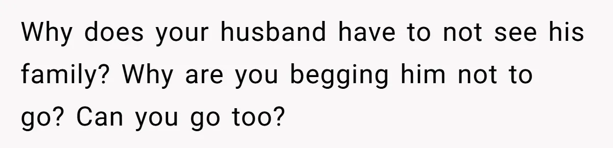 Why does your husband have to not see his family? Why are you begging him not to go? Can you go too?