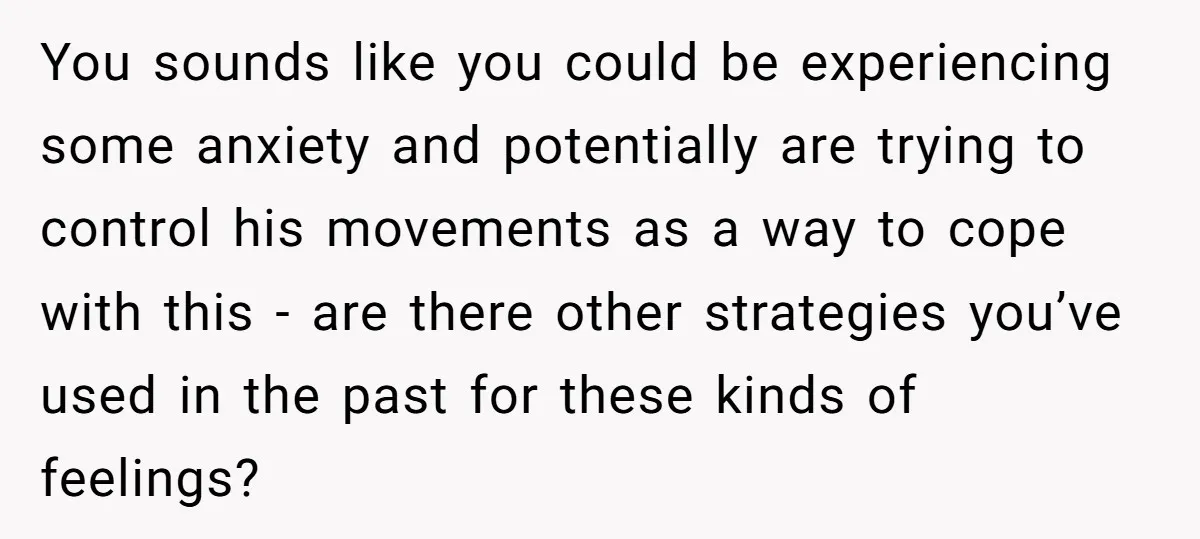 You sounds like you could be experiencing some anxiety and potentially are trying to control his movements as a way to cope with this - are there other strategies you’ve...