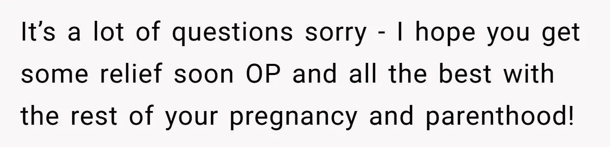 It’s a lot of questions sorry - I hope you get some relief soon OP and all the best with the rest of your pregnancy and parenthood!