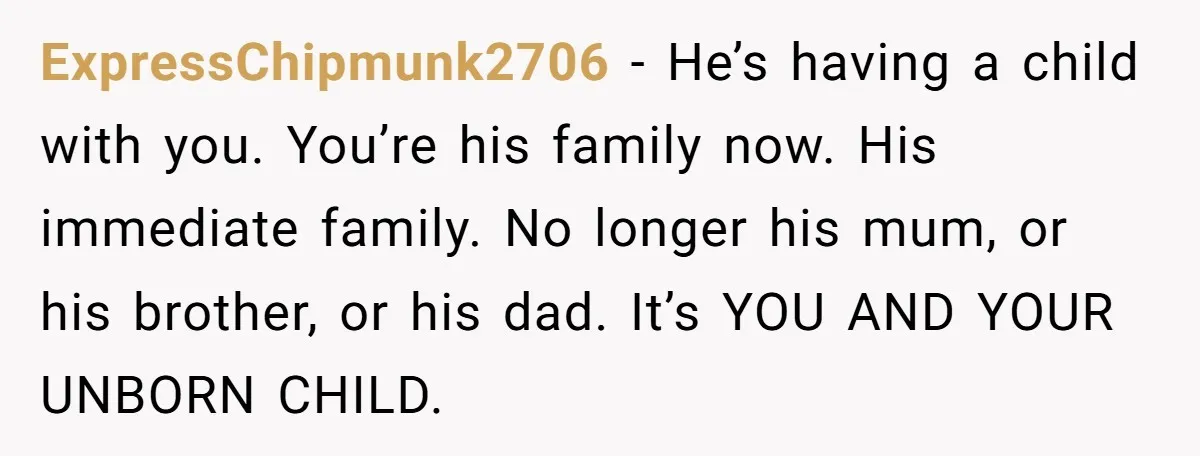 ExpressChipmunk2706 − He’s having a child with you. You’re his family now. His immediate family. No longer his mum, or his brother, or his dad. It’s YOU AND YOUR UNBORN...
