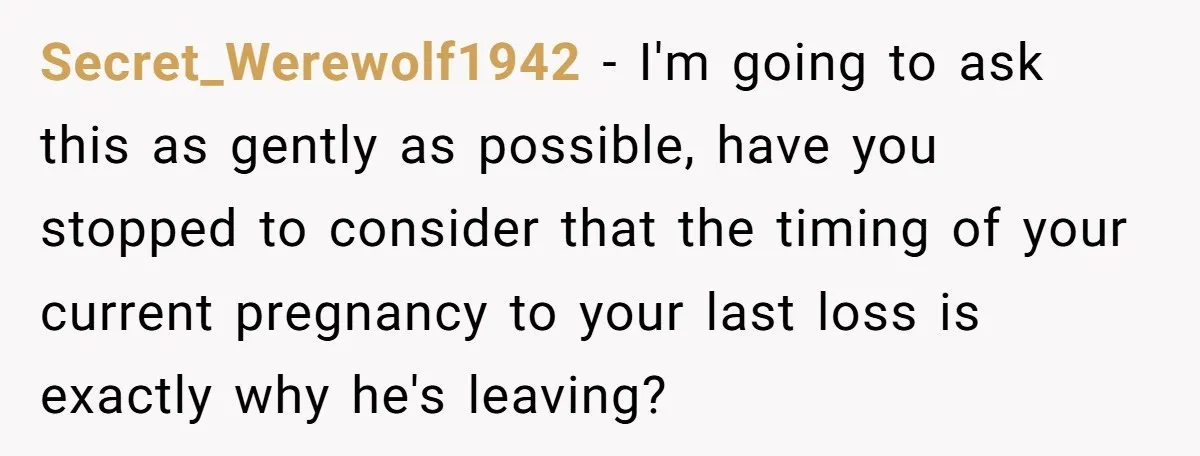 Secret_Werewolf1942 − I'm going to ask this as gently as possible, have you stopped to consider that the timing of your current pregnancy to your last loss is exactly why...