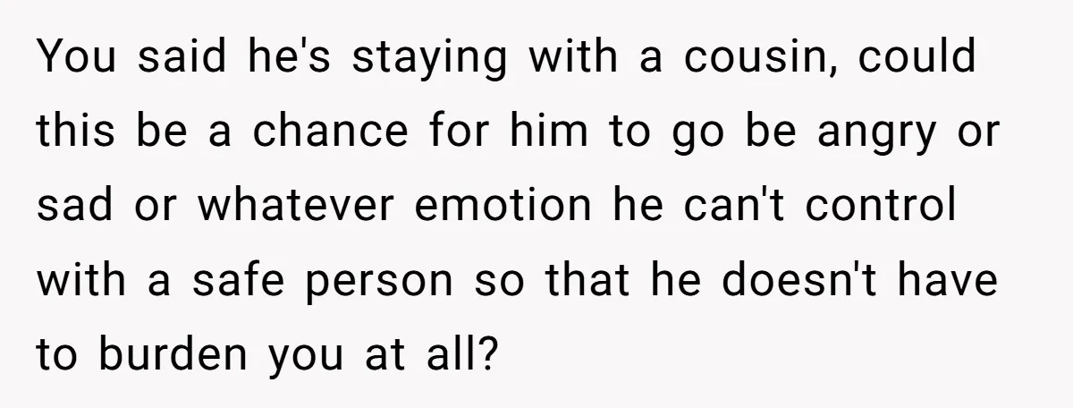 You said he's staying with a cousin, could this be a chance for him to go be angry or sad or whatever emotion he can't control with a safe person...