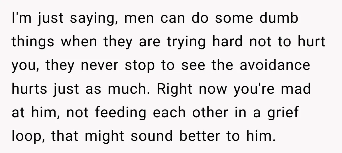 I'm just saying, men can do some dumb things when they are trying hard not to hurt you, they never stop to see the avoidance hurts just as much. Right...