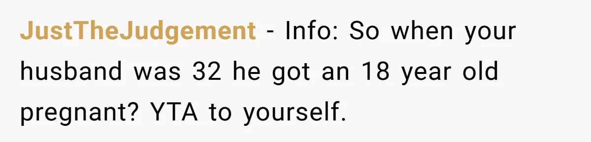 JustTheJudgement − Info: So when your husband was 32 he got an 18 year old pregnant? YTA to yourself.