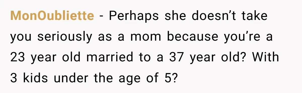 MonOubliette − Perhaps she doesn’t take you seriously as a mom because you’re a 23 year old married to a 37 year old? With 3 kids under the age of...
