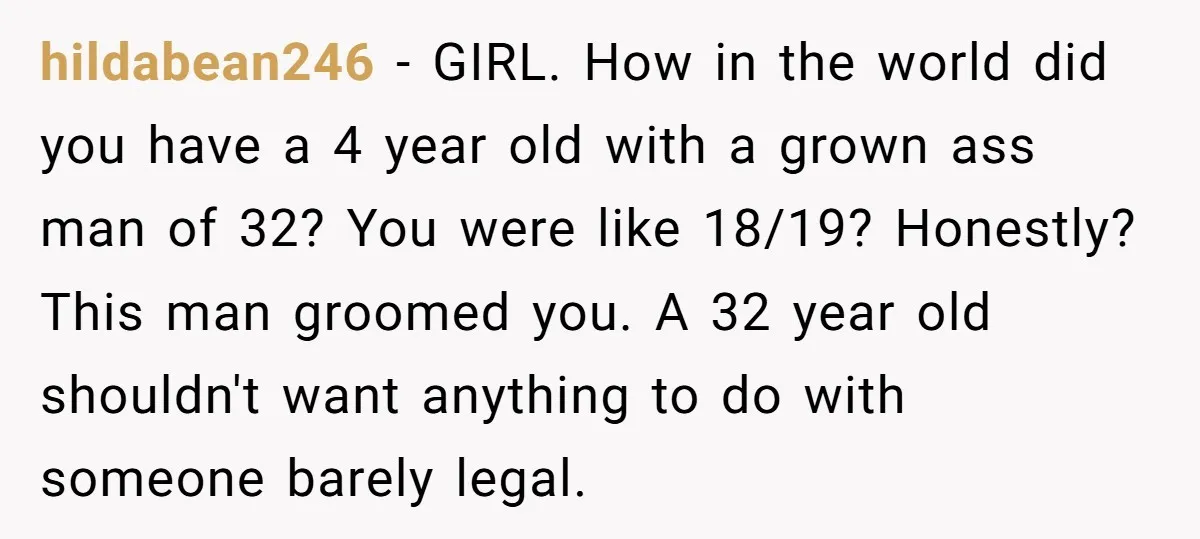 hildabean246 − GIRL. How in the world did you have a 4 year old with a grown ass man of 32? You were like 18/19? Honestly? This man groomed you....