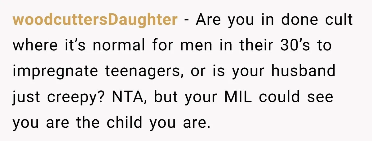 woodcuttersDaughter − Are you in done cult where it’s normal for men in their 30’s to impregnate teenagers, or is your husband just creepy? NTA, but your MIL could see...