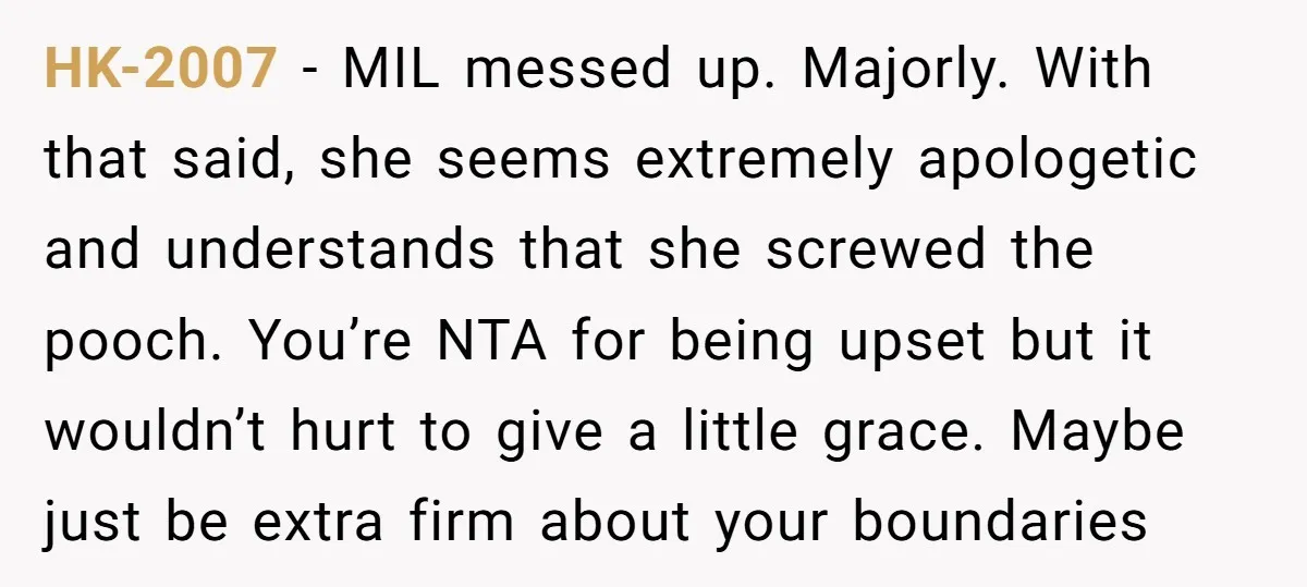 HK-2007 − MIL messed up. Majorly. With that said, she seems extremely apologetic and understands that she screwed the pooch. You’re NTA for being upset but it wouldn’t hurt to...