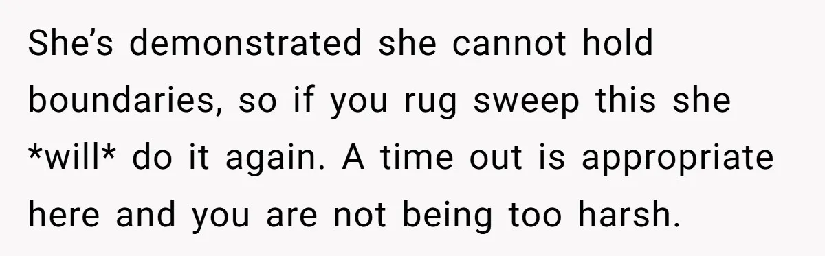 She’s demonstrated she cannot hold boundaries, so if you rug sweep this she *will* do it again. A time out is appropriate here and you are not being too harsh.
