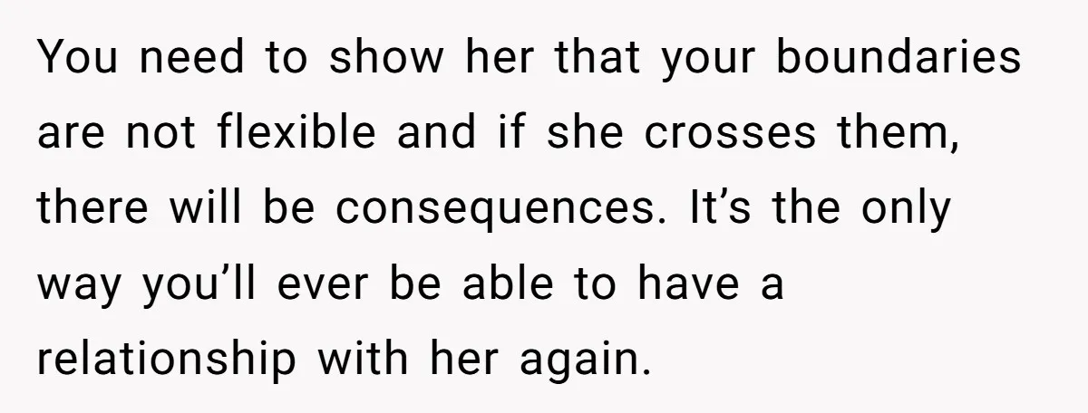 You need to show her that your boundaries are not flexible and if she crosses them, there will be consequences. It’s the only way you’ll ever be able to have...