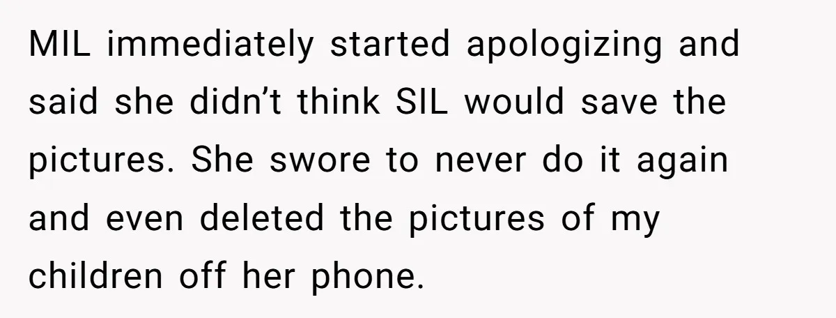 MIL immediately started apologizing and said she didn’t think SIL would save the pictures. She swore to never do it again and even deleted the pictures of my children off...