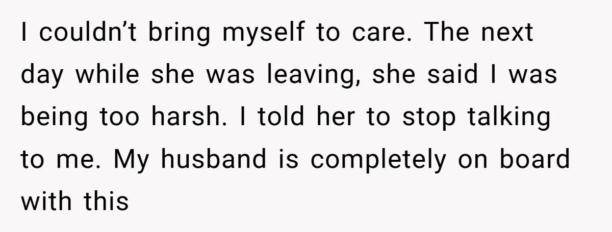 I couldn’t bring myself to care. The next day while she was leaving, she said I was being too harsh. I told her to stop talking to me. My husband...